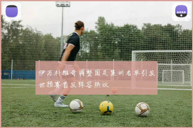伊万科维奇调整国足集训名单引发世预赛首发阵容热议