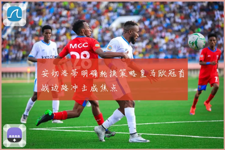 安切洛蒂明确轮换策略皇马欧冠首战边路冲击成焦点