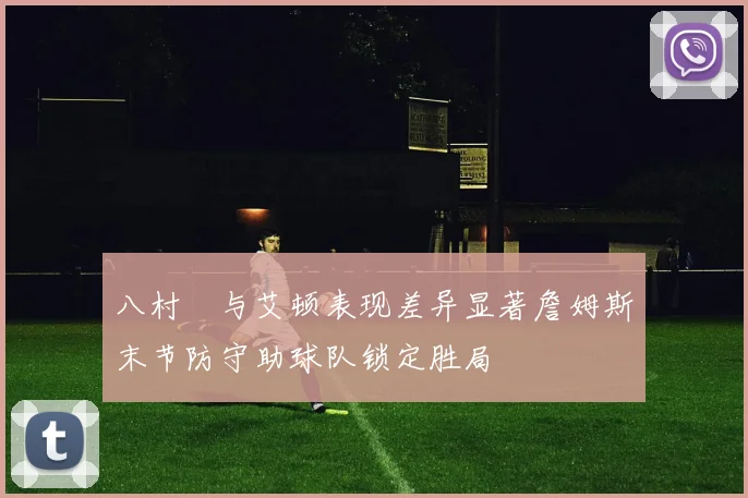 八村塁与艾顿表现差异显著詹姆斯末节防守助球队锁定胜局