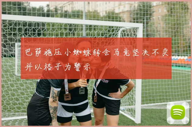 巴萨施压小蜘蛛转会马竞坚决不卖并以格子为警示
