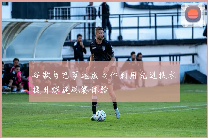 谷歌与巴萨达成合作利用先进技术提升球迷观赛体验