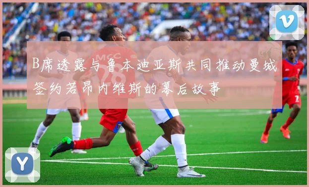 B席透露与鲁本迪亚斯共同推动曼城签约若昂内维斯的幕后故事