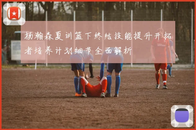 杨瀚森夏训篮下终结技能提升开拓者培养计划细节全面解析