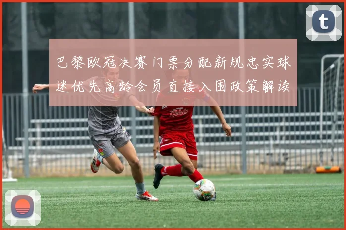巴黎欧冠决赛门票分配新规忠实球迷优先高龄会员直接入围政策解读