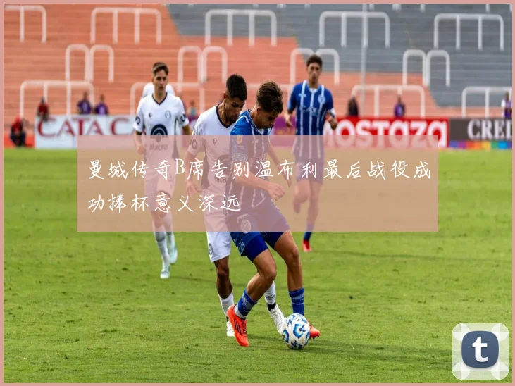 曼城传奇B席告别温布利最后战役成功捧杯意义深远
