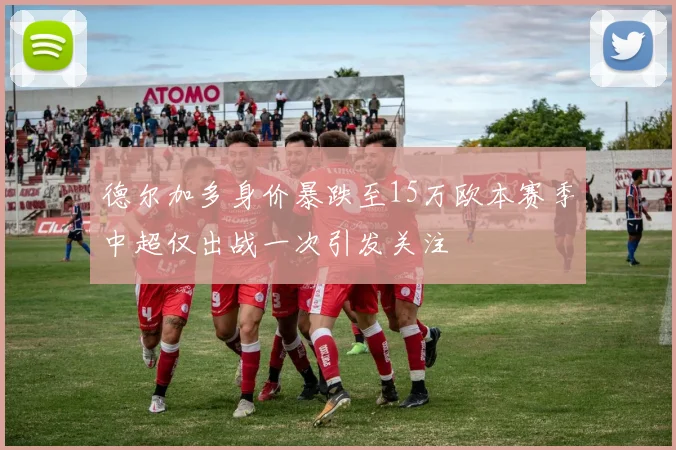 德尔加多身价暴跌至15万欧本赛季中超仅出战一次引发关注