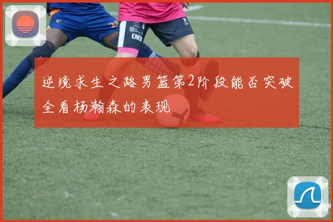 逆境求生之路男篮第2阶段能否突破全看杨瀚森的表现