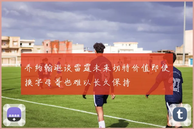乔约翰逊谈雷霆未来切特价值即使换字母哥也难以长久保持