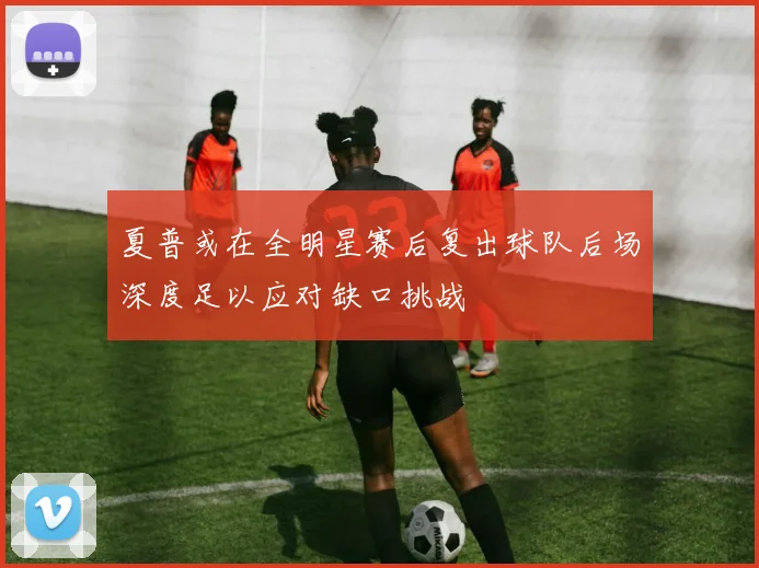 夏普或在全明星赛后复出球队后场深度足以应对缺口挑战