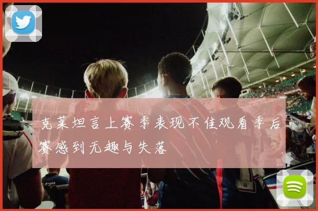 克莱坦言上赛季表现不佳观看季后赛感到无趣与失落