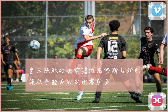 皇马欧冠对决前瞻维尼修斯与姆巴佩联手能否决定比赛胜负