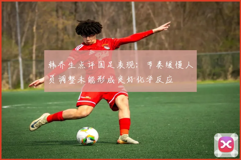 韩乔生点评国足表现：节奏缓慢人员调整未能形成良好化学反应