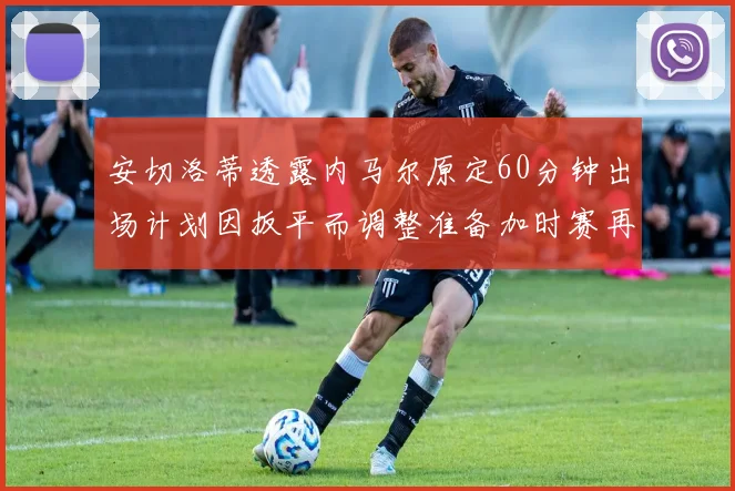 安切洛蒂透露内马尔原定60分钟出场计划因扳平而调整准备加时赛再换上他