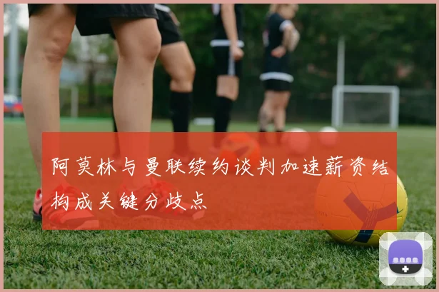 阿莫林与曼联续约谈判加速薪资结构成关键分歧点