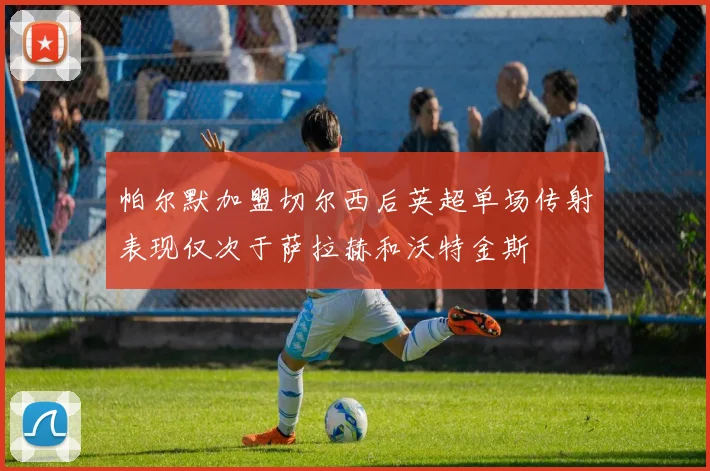 帕尔默加盟切尔西后英超单场传射表现仅次于萨拉赫和沃特金斯