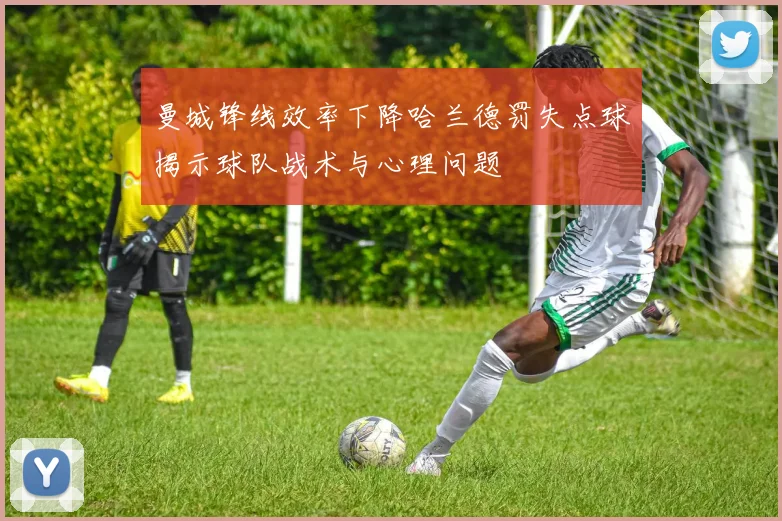 曼城锋线效率下降哈兰德罚失点球揭示球队战术与心理问题