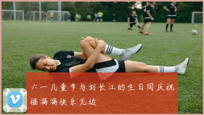 六一儿童节与刘长江的生日同庆祝福满满快乐无边