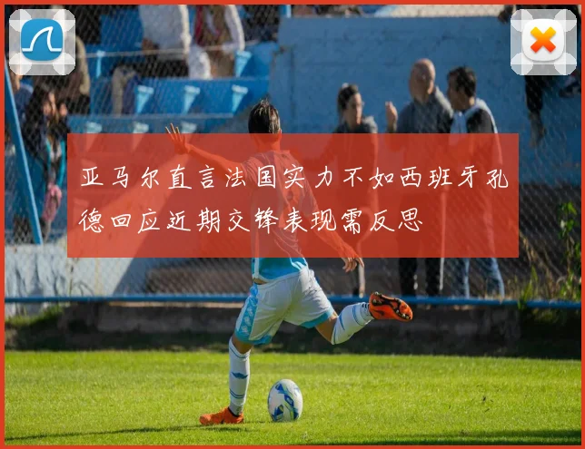 亚马尔直言法国实力不如西班牙孔德回应近期交锋表现需反思