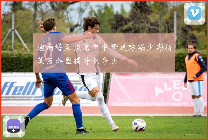 迪纳塔莱谈意甲中锋进球减少期待莱万加盟提升竞争力