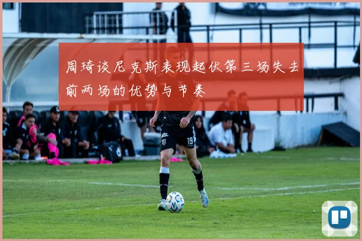 周琦谈尼克斯表现起伏第三场失去前两场的优势与节奏